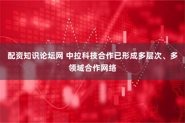 配资知识论坛网 中拉科技合作已形成多层次、多领域合作网络