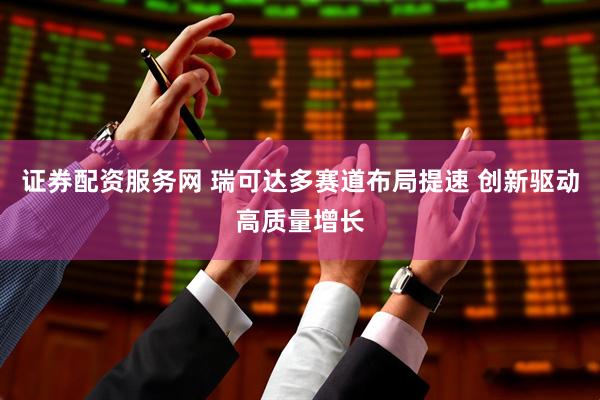 证券配资服务网 瑞可达多赛道布局提速 创新驱动高质量增长