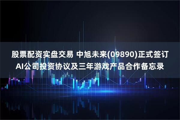 股票配资实盘交易 中旭未来(09890)正式签订AI公司投资协议及三年游戏产品合作备忘录