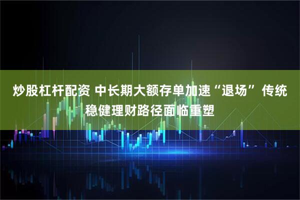 炒股杠杆配资 中长期大额存单加速“退场” 传统稳健理财路径面临重塑