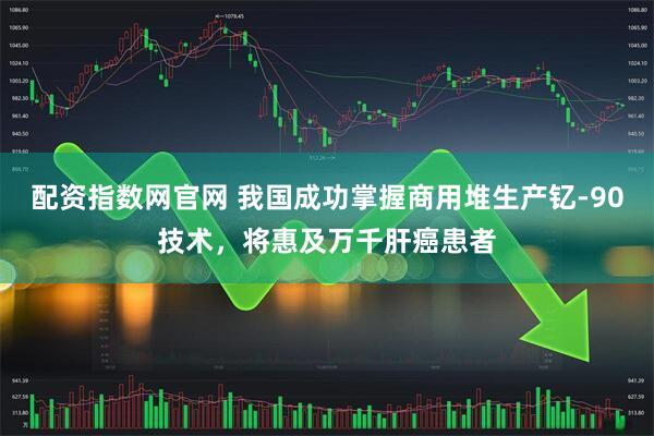 配资指数网官网 我国成功掌握商用堆生产钇-90技术，将惠及万千肝癌患者