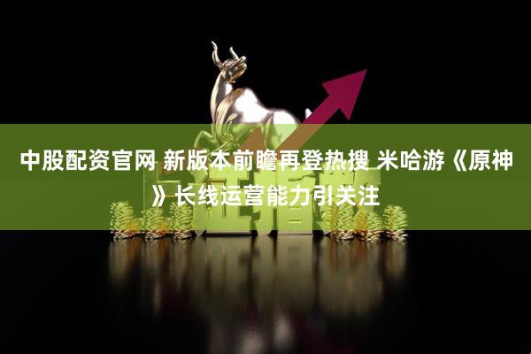 中股配资官网 新版本前瞻再登热搜 米哈游《原神》长线运营能力引关注