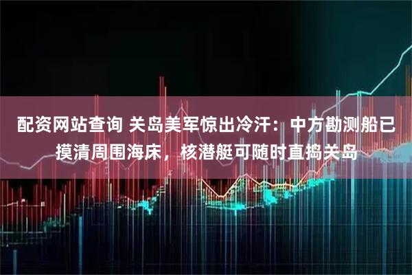 配资网站查询 关岛美军惊出冷汗：中方勘测船已摸清周围海床，核潜艇可随时直捣关岛