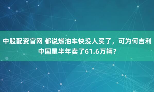 中股配资官网 都说燃油车快没人买了，可为何吉利中国星半年卖了61.6万辆？