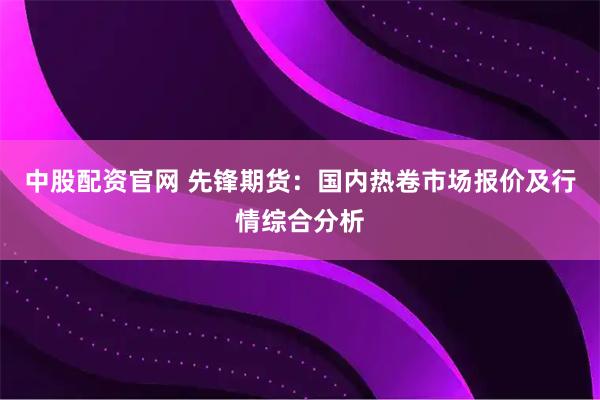 中股配资官网 先锋期货：国内热卷市场报价及行情综合分析