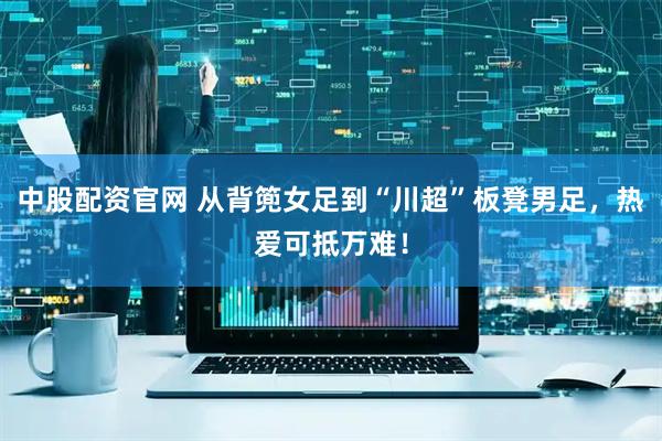 中股配资官网 从背篼女足到“川超”板凳男足，热爱可抵万难！