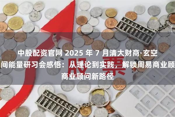 中股配资官网 2025 年 7 月清大财商·玄空风水与空间能量研习会感悟：从理论到实践，解锁周易商业顾问新路径