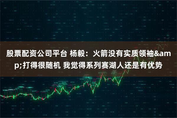股票配资公司平台 杨毅：火箭没有实质领袖&打得很随机 我觉得系列赛湖人还是有优势
