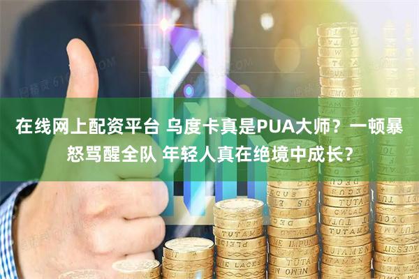 在线网上配资平台 乌度卡真是PUA大师？一顿暴怒骂醒全队 年轻人真在绝境中成长？