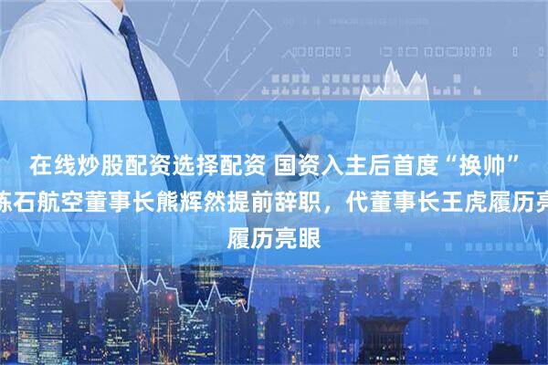 在线炒股配资选择配资 国资入主后首度“换帅”！炼石航空董事长熊辉然提前辞职，代董事长王虎履历亮眼