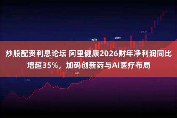 炒股配资利息论坛 阿里健康2026财年净利润同比增超35%，加码创新药与AI医疗布局
