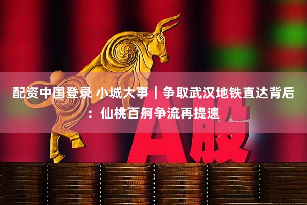 配资中国登录 小城大事|争取武汉地铁直达背后:仙桃百舸争流再提速