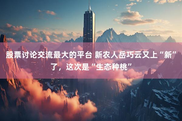 股票讨论交流最大的平台 新农人岳巧云又上“新”了,这次是“生态种桃”