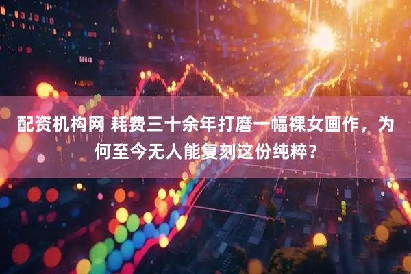 配资机构网 耗费三十余年打磨一幅裸女画作，为何至今无人能复刻这份纯粹？