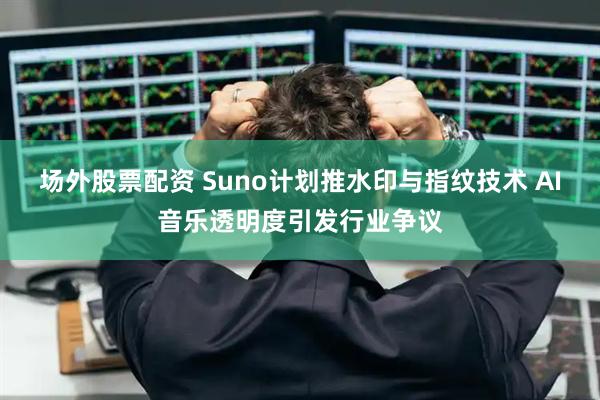 场外股票配资 Suno计划推水印与指纹技术 AI音乐透明度引发行业争议