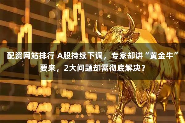 配资网站排行 A股持续下调，专家却讲“黄金牛”要来，2大问题却需彻底解决？