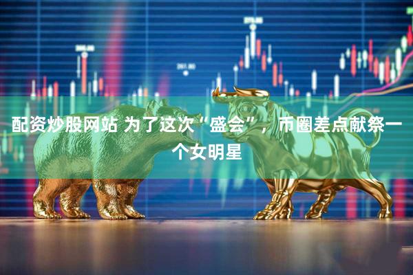 配资炒股网站 为了这次“盛会”，币圈差点献祭一个女明星