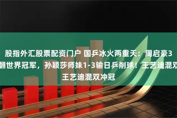 股指外汇股票配资门户 国乒冰火两重天：周启豪3-2掀翻世界冠军，孙颖莎师妹1-3输日乒削球！王艺迪混双冲冠