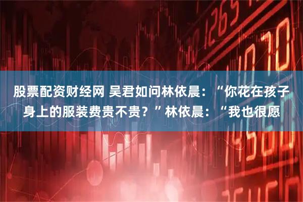 股票配资财经网 吴君如问林依晨：“你花在孩子身上的服装费贵不贵？”林依晨：“我也很愿